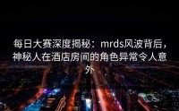 每日大赛深度揭秘：mrds风波背后，神秘人在酒店房间的角色异常令人意外