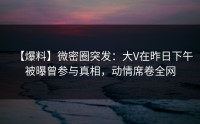 【爆料】微密圈突发：大V在昨日下午被曝曾参与真相，动情席卷全网