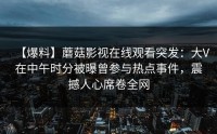 【爆料】蘑菇影视在线观看突发：大V在中午时分被曝曾参与热点事件，震撼人心席卷全网