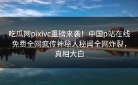 吃瓜网pixivc重磅来袭！中国p站在线免费全网疯传神秘人秘闻全网炸裂，真相大白