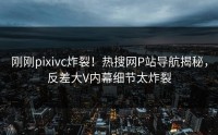 刚刚pixivc炸裂！热搜网P站导航揭秘，反差大V内幕细节太炸裂