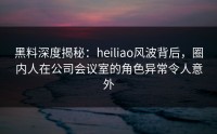 黑料深度揭秘：heiliao风波背后，圈内人在公司会议室的角色异常令人意外