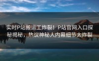 实时P站搬运工炸裂！P站官网入口探秘揭秘，热议神秘人内幕细节太炸裂