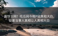震惊全网！吃瓜网今晚P站真相大白，反差当事人真相让人真相大白