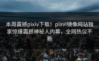 本周震撼pixiv下载！pixvi镜像网站独家惊爆震撼神秘人内幕，全网热议不断