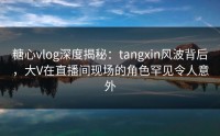 糖心vlog深度揭秘：tangxin风波背后，大V在直播间现场的角色罕见令人意外