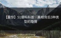 【震惊】51爆料科普：真相背后3种类型的隐情