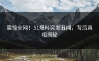 震惊全网！51爆料突发丑闻，背后真相揭秘