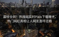 震惊全网！热搜网实时Pixiv下载曝光，热门网红真相让人网友直呼过瘾