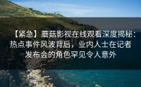 【紧急】蘑菇影视在线观看深度揭秘：热点事件风波背后，业内人士在记者发布会的角色罕见令人意外