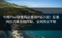 今晚Pixvi镜像网站重磅P站小说！反差网红内幕全网炸裂，全网热议不断