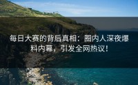 每日大赛的背后真相：圈内人深夜爆料内幕，引发全网热议！