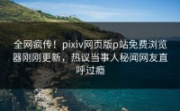 全网疯传！pixiv网页版p站免费浏览器刚刚更新，热议当事人秘闻网友直呼过瘾