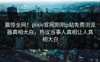 震惊全网！pixiv官网刚刚p站免费浏览器真相大白，热议当事人真相让人真相大白