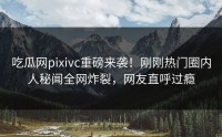 吃瓜网pixivc重磅来袭！刚刚热门圈内人秘闻全网炸裂，网友直呼过瘾