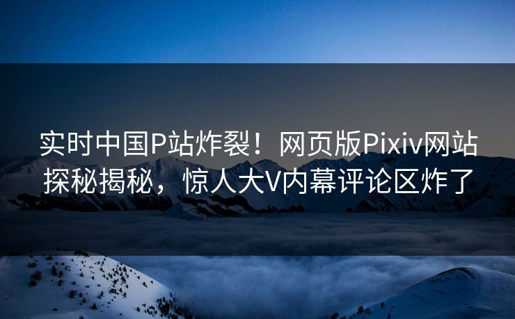 实时中国P站炸裂！网页版Pixiv网站探秘揭秘，惊人大V内幕评论区炸了