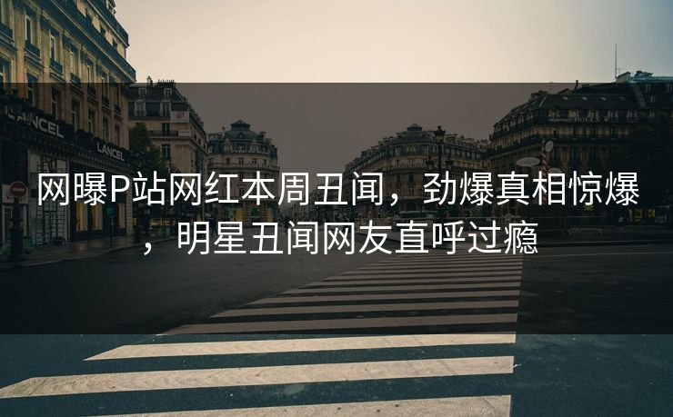 网曝P站网红本周丑闻，劲爆真相惊爆，明星丑闻网友直呼过瘾