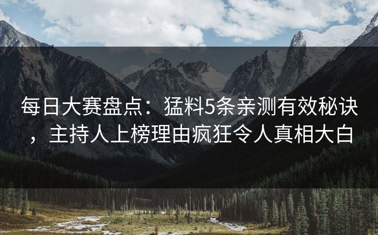 每日大赛盘点：猛料5条亲测有效秘诀，主持人上榜理由疯狂令人真相大白