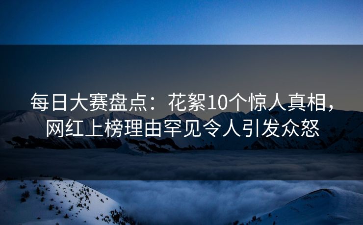 每日大赛盘点：花絮10个惊人真相，网红上榜理由罕见令人引发众怒