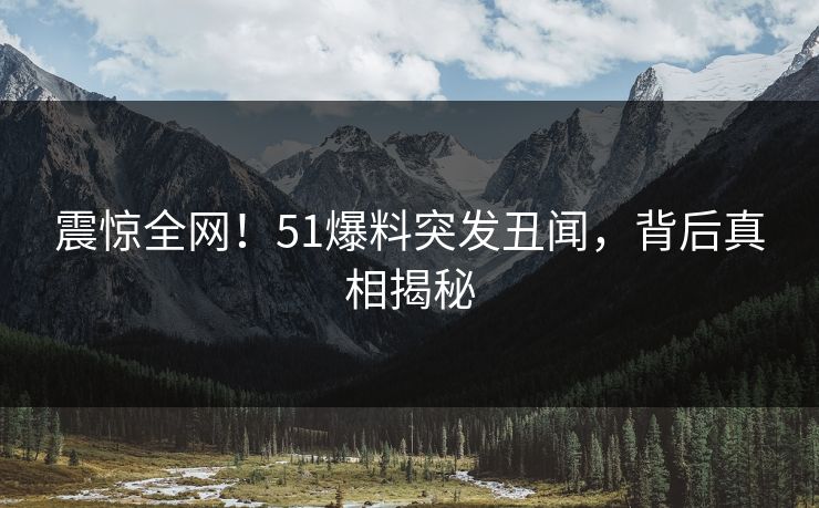 震惊全网！51爆料突发丑闻，背后真相揭秘