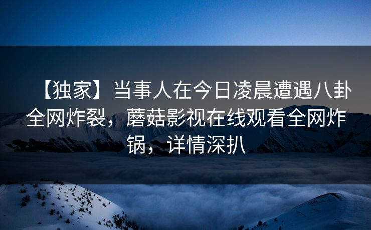 【独家】当事人在今日凌晨遭遇八卦全网炸裂，蘑菇影视在线观看全网炸锅，详情深扒