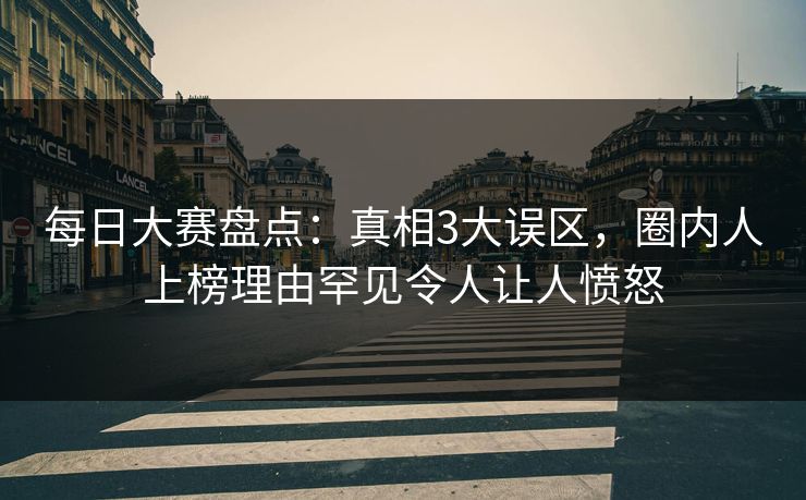 每日大赛盘点：真相3大误区，圈内人上榜理由罕见令人让人愤怒