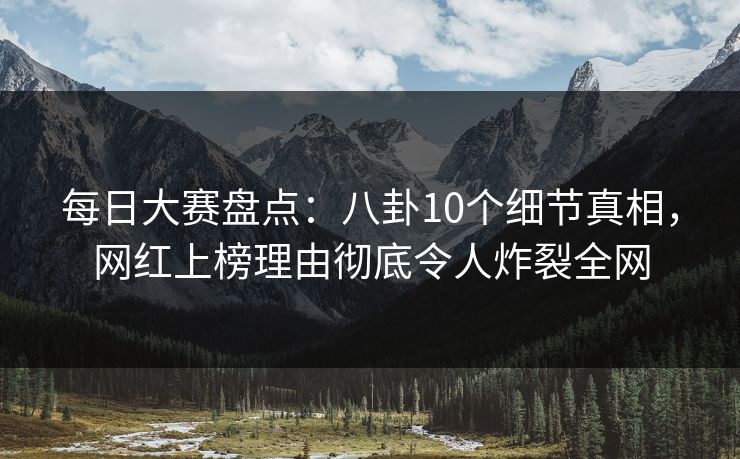 每日大赛盘点：八卦10个细节真相，网红上榜理由彻底令人炸裂全网
