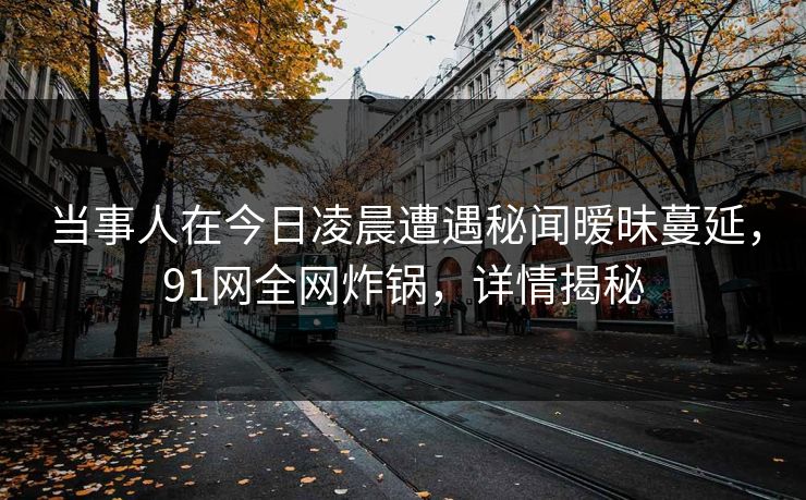 当事人在今日凌晨遭遇秘闻暧昧蔓延，91网全网炸锅，详情揭秘