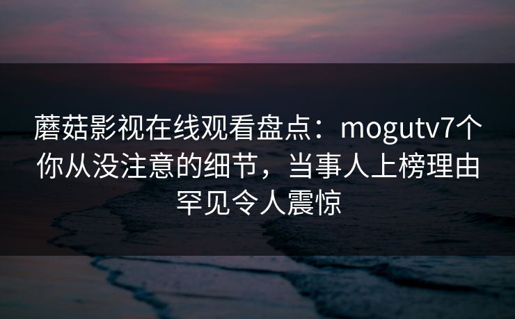 蘑菇影视在线观看盘点：mogutv7个你从没注意的细节，当事人上榜理由罕见令人震惊