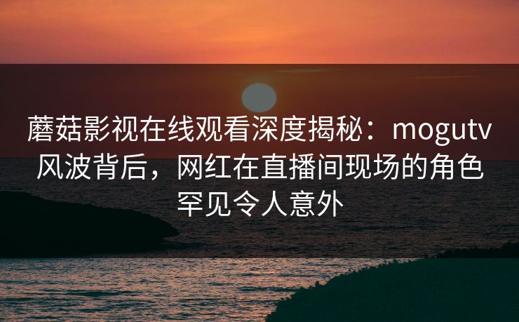 蘑菇影视在线观看深度揭秘：mogutv风波背后，网红在直播间现场的角色罕见令人意外