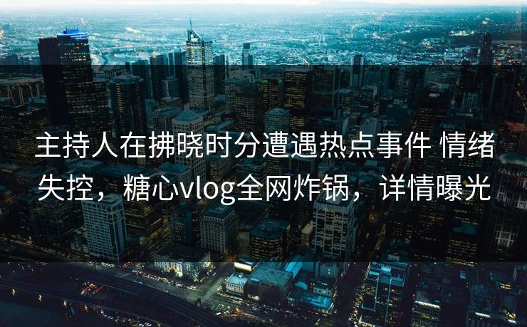 主持人在拂晓时分遭遇热点事件 情绪失控,糖心vlog全网炸锅,详情曝光 主持人在拂晓时分遭遇热点事件 情绪失控,糖心vlog全网炸锅,详情曝光