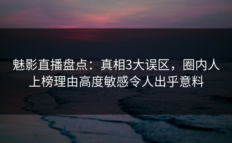 魅影直播盘点：真相3大误区，圈内人上榜理由高度敏感令人出乎意料