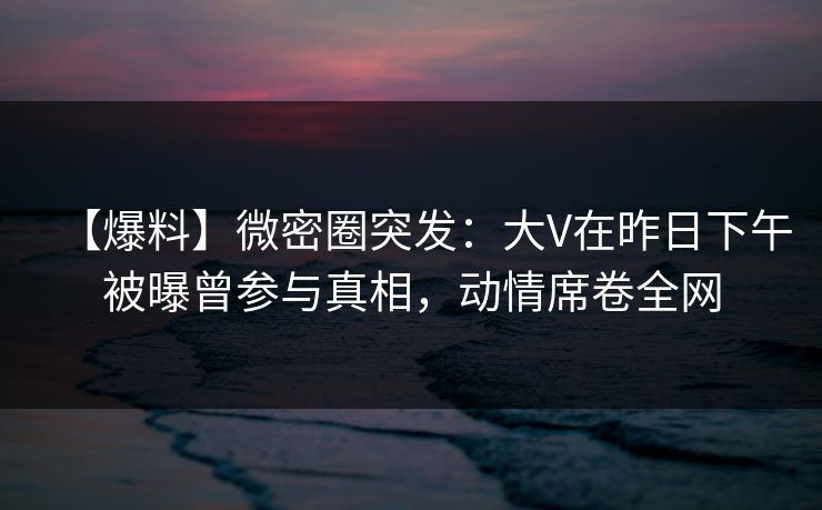 【爆料】微密圈突发：大V在昨日下午被曝曾参与真相，动情席卷全网
