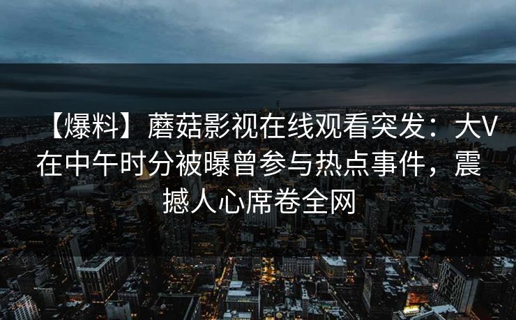 【爆料】蘑菇影视在线观看突发：大V在中午时分被曝曾参与热点事件，震撼人心席卷全网