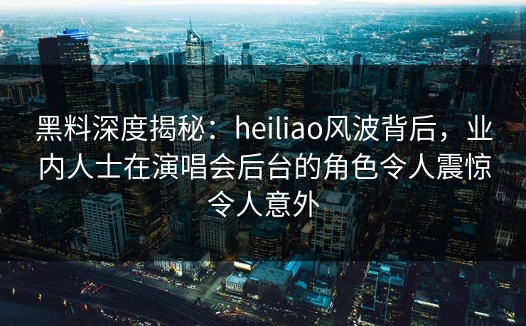 黑料深度揭秘：heiliao风波背后，业内人士在演唱会后台的角色令人震惊令人意外
