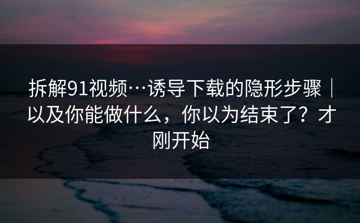 拆解91视频…诱导下载的隐形步骤｜以及你能做什么，你以为结束了？才刚开始