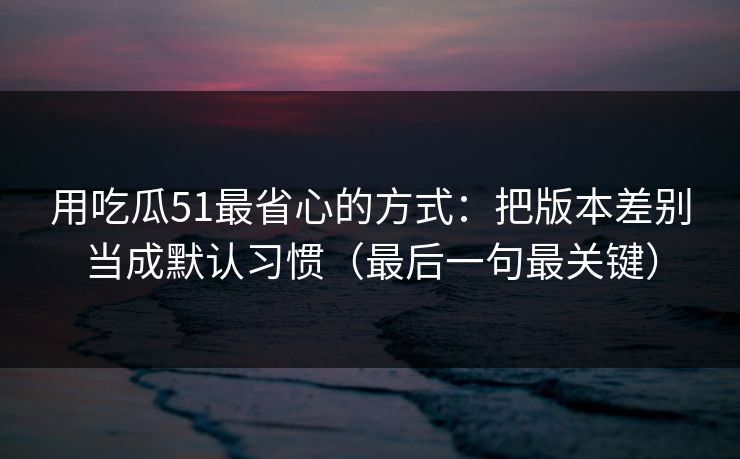 用吃瓜51最省心的方式：把版本差别当成默认习惯（最后一句最关键）