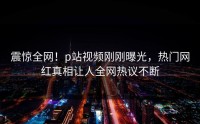 震惊全网！p站视频刚刚曝光，热门网红真相让人全网热议不断