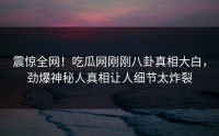 震惊全网！吃瓜网刚刚八卦真相大白，劲爆神秘人真相让人细节太炸裂