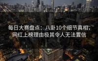 每日大赛盘点：八卦10个细节真相，网红上榜理由极其令人无法置信