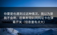 你要是也遇到过这种情况，我以为是我不会用，后来发现51网网址卡在弹幕开关（信息量有点大）
