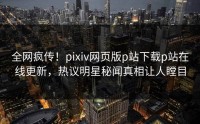 全网疯传！pixiv网页版p站下载p站在线更新，热议明星秘闻真相让人瞠目