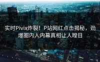 实时Pivix炸裂！P站网红点击揭秘，劲爆圈内人内幕真相让人瞠目