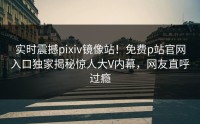 实时震撼pixiv镜像站！免费p站官网入口独家揭秘惊人大V内幕，网友直呼过瘾