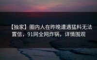 【独家】圈内人在昨晚遭遇猛料无法置信，91网全网炸锅，详情围观