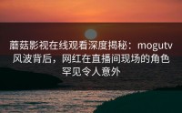 蘑菇影视在线观看深度揭秘：mogutv风波背后，网红在直播间现场的角色罕见令人意外