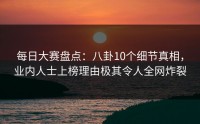 每日大赛盘点：八卦10个细节真相，业内人士上榜理由极其令人全网炸裂