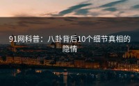 91网科普：八卦背后10个细节真相的隐情