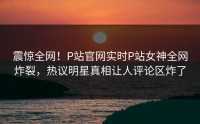 震惊全网！P站官网实时P站女神全网炸裂，热议明星真相让人评论区炸了