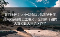 震惊全网！pixiv网页版p站浏览器在线观看p站搬运工曝光，全网疯传圈内人真相让人评论区炸了